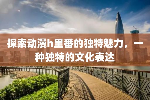 探索动漫h里番的独特魅力，一种独特的文化表达