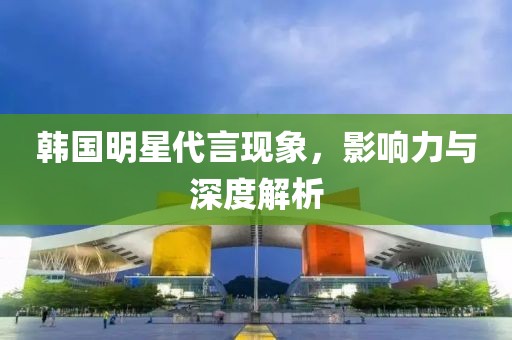 韩国明星代言现象，影响力与深度解析