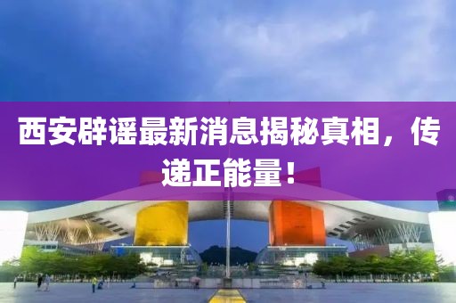 西安辟谣最新消息揭秘真相，传递正能量！