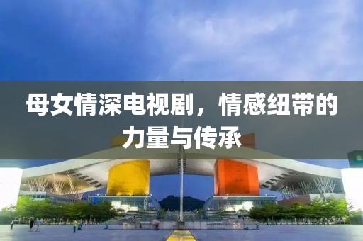 母女情深电视剧，情感纽带的力量与传承