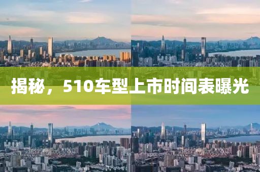 揭秘，510车型上市时间表曝光