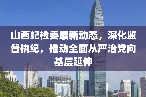 山西纪检委最新动态，深化监督执纪，推动全面从严治党向基层延伸