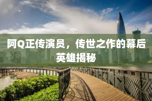 阿Q正传演员，传世之作的幕后英雄揭秘