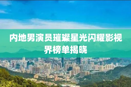 内地男演员璀璨星光闪耀影视界榜单揭晓