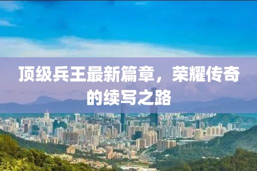 顶级兵王最新篇章，荣耀传奇的续写之路