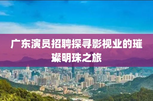 广东演员招聘探寻影视业的璀璨明珠之旅