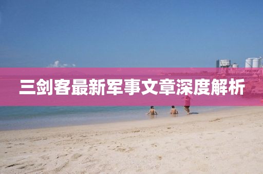 三剑客最新军事文章深度解析