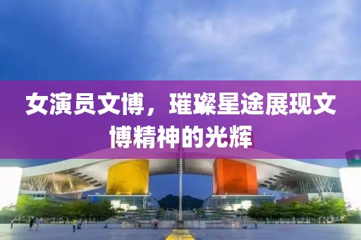 女演员文博，璀璨星途展现文博精神的光辉
