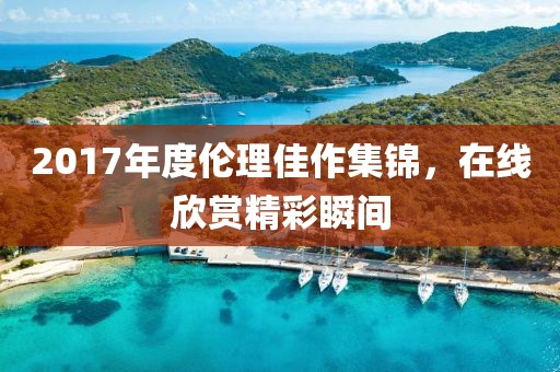2017年度伦理佳作集锦，在线欣赏精彩瞬间