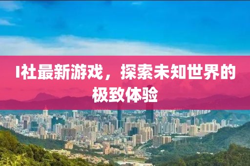 I社最新游戏，探索未知世界的极致体验
