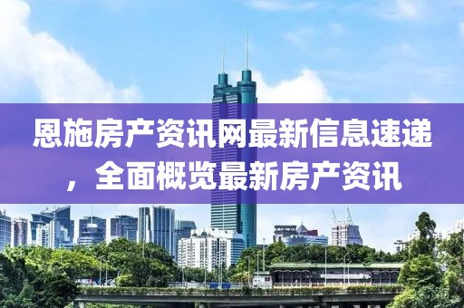 恩施房产资讯网最新信息速递，全面概览最新房产资讯
