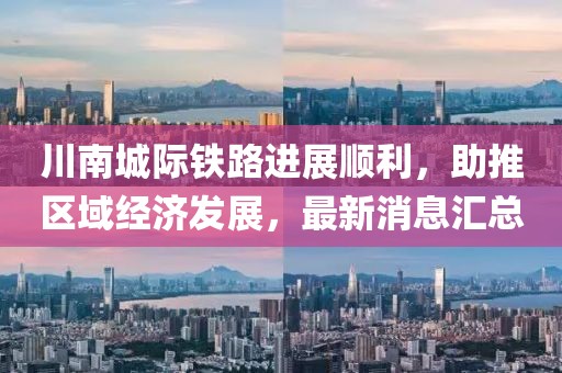川南城际铁路进展顺利，助推区域经济发展，最新消息汇总