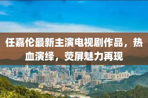 任嘉伦最新主演电视剧作品，热血演绎，荧屏魅力再现