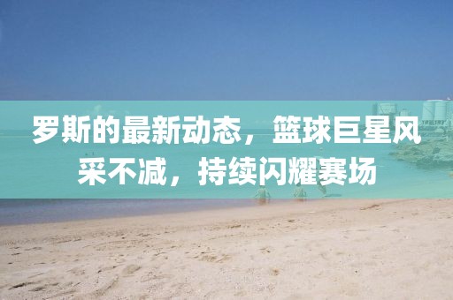 罗斯的最新动态，篮球巨星风采不减，持续闪耀赛场