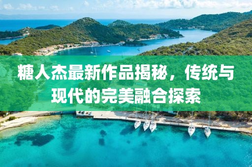糖人杰最新作品揭秘，传统与现代的完美融合探索