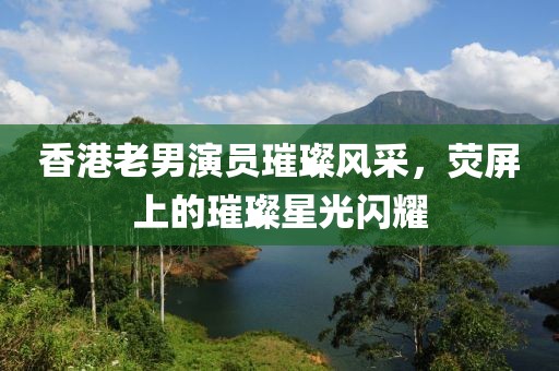 香港老男演员璀璨风采，荧屏上的璀璨星光闪耀