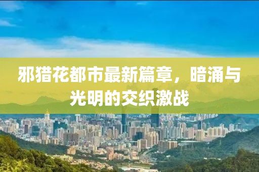 邪猎花都市最新篇章，暗涌与光明的交织激战