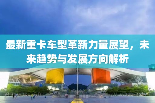 最新重卡车型革新力量展望，未来趋势与发展方向解析