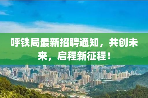呼铁局最新招聘通知，共创未来，启程新征程！