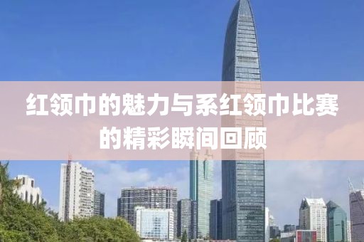 红领巾的魅力与系红领巾比赛的精彩瞬间回顾