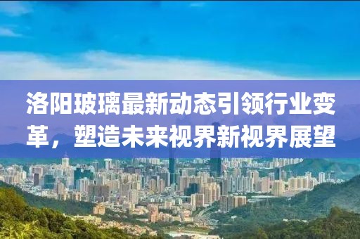 洛阳玻璃最新动态引领行业变革，塑造未来视界新视界展望