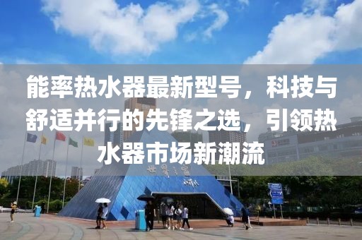 能率热水器最新型号，科技与舒适并行的先锋之选，引领热水器市场新潮流
