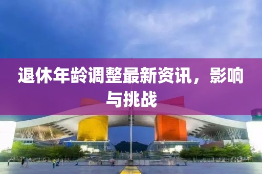 退休年龄调整最新资讯，影响与挑战