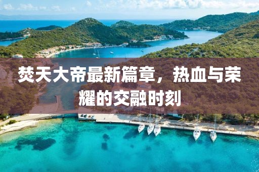 焚天大帝最新篇章，热血与荣耀的交融时刻