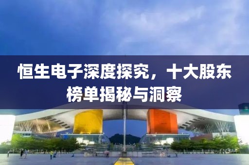恒生电子深度探究，十大股东榜单揭秘与洞察