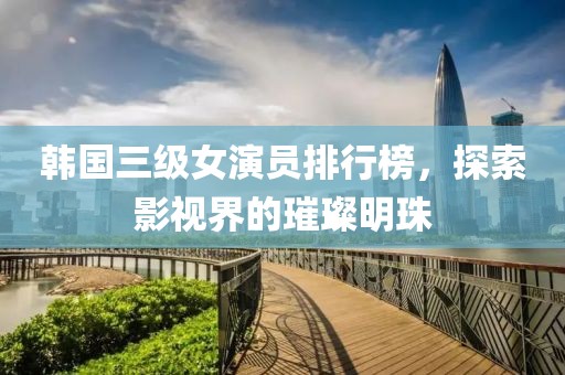 韩国三级女演员排行榜，探索影视界的璀璨明珠