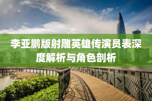 李亚鹏版射雕英雄传演员表深度解析与角色剖析
