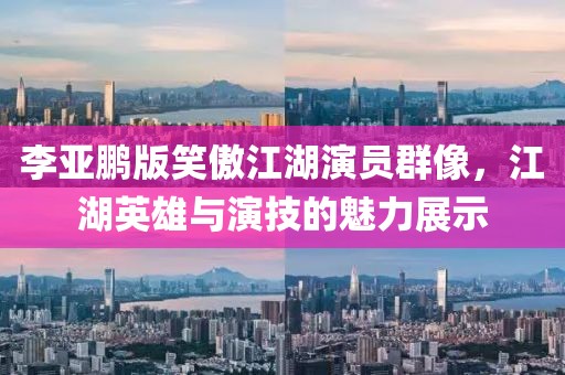 李亚鹏版笑傲江湖演员群像，江湖英雄与演技的魅力展示
