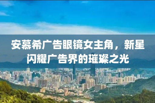 安慕希广告眼镜女主角，新星闪耀广告界的璀璨之光