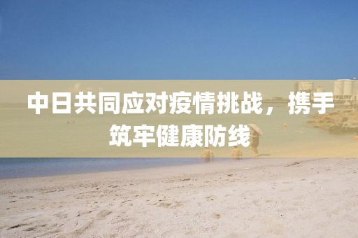 中日共同应对疫情挑战，携手筑牢健康防线