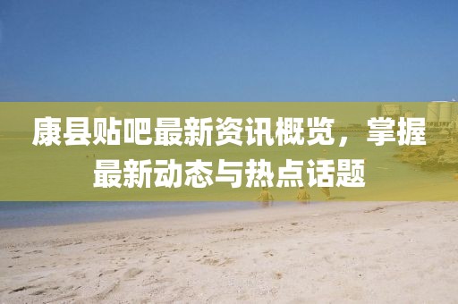 康县贴吧最新资讯概览，掌握最新动态与热点话题