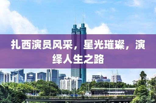 扎西演员风采，星光璀璨，演绎人生之路