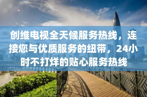 创维电视全天候服务热线，连接您与优质服务的纽带，24小时不打烊的贴心服务热线
