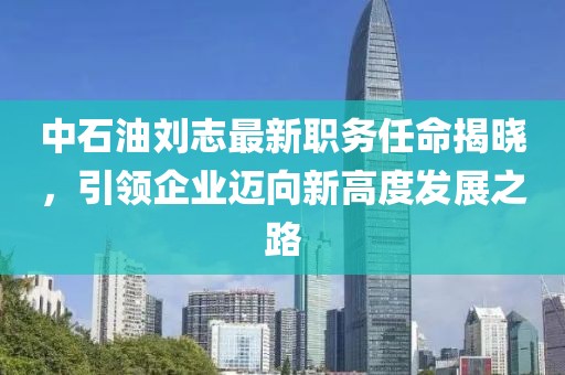 中石油刘志最新职务任命揭晓，引领企业迈向新高度发展之路