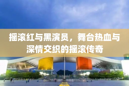 摇滚红与黑演员，舞台热血与深情交织的摇滚传奇
