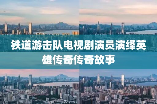 铁道游击队电视剧演员演绎英雄传奇传奇故事