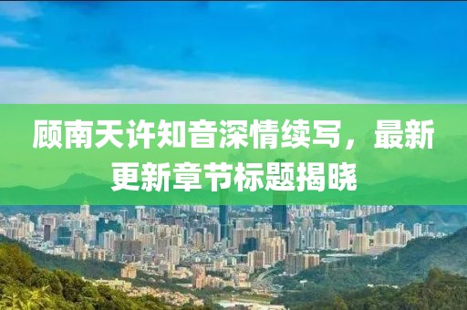 顾南天许知音深情续写，最新更新章节标题揭晓