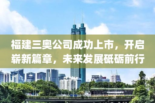 福建三奥公司成功上市，开启崭新篇章，未来发展砥砺前行