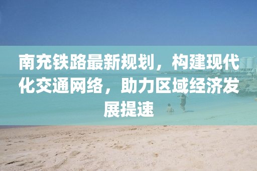 南充铁路最新规划，构建现代化交通网络，助力区域经济发展提速