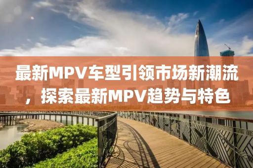 最新MPV车型引领市场新潮流，探索最新MPV趋势与特色