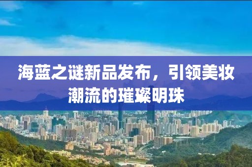 海蓝之谜新品发布，引领美妆潮流的璀璨明珠