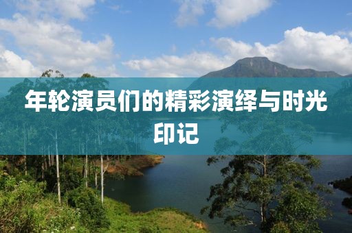 年轮演员们的精彩演绎与时光印记