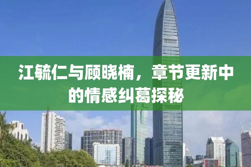江毓仁与顾晓楠，章节更新中的情感纠葛探秘