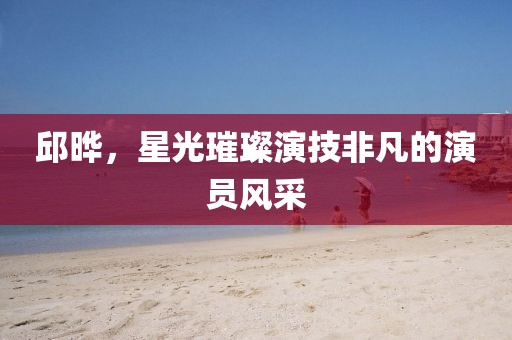 邱晔，星光璀璨演技非凡的演员风采