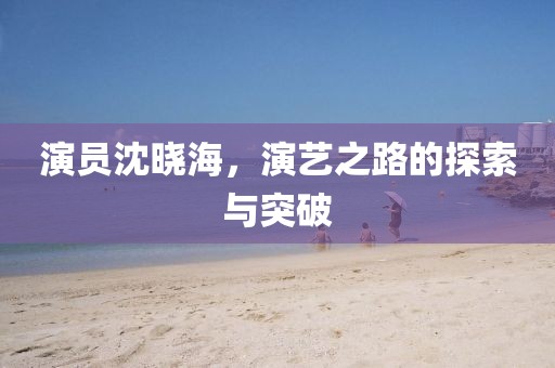 演员沈晓海，演艺之路的探索与突破