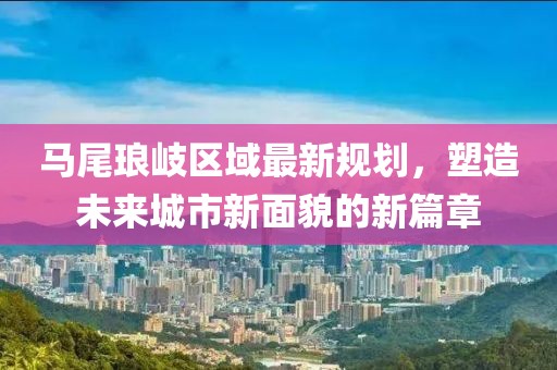 马尾琅岐区域最新规划，塑造未来城市新面貌的新篇章